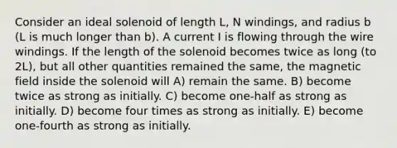 Consider an ideal solenoid of length L, N windings, and radius b (L is much longer than b). A current I is flowing through the wire windings. If the length of the solenoid becomes twice as long (to 2L), but all other quantities remained the same, the magnetic field inside the solenoid will A) remain the same. B) become twice as strong as initially. C) become one-half as strong as initially. D) become four times as strong as initially. E) become one-fourth as strong as initially.