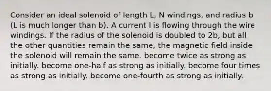 Consider an ideal solenoid of length L, N windings, and radius b (L is much longer than b). A current I is flowing through the wire windings. If the radius of the solenoid is doubled to 2b, but all the other quantities remain the same, the magnetic field inside the solenoid will remain the same. become twice as strong as initially. become one-half as strong as initially. become four times as strong as initially. become one-fourth as strong as initially.