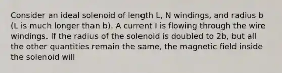 Consider an ideal solenoid of length L, N windings, and radius b (L is much longer than b). A current I is flowing through the wire windings. If the radius of the solenoid is doubled to 2b, but all the other quantities remain the same, the magnetic field inside the solenoid will