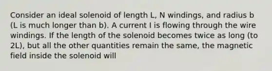 Consider an ideal solenoid of length L, N windings, and radius b (L is much longer than b). A current I is flowing through the wire windings. If the length of the solenoid becomes twice as long (to 2L), but all the other quantities remain the same, the magnetic field inside the solenoid will