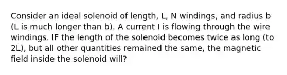 Consider an ideal solenoid of length, L, N windings, and radius b (L is much longer than b). A current I is flowing through the wire windings. IF the length of the solenoid becomes twice as long (to 2L), but all other quantities remained the same, the magnetic field inside the solenoid will?