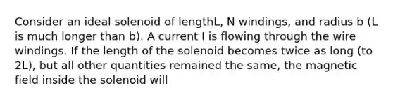 Consider an ideal solenoid of lengthL, N windings, and radius b (L is much longer than b). A current I is flowing through the wire windings. If the length of the solenoid becomes twice as long (to 2L), but all other quantities remained the same, the magnetic field inside the solenoid will