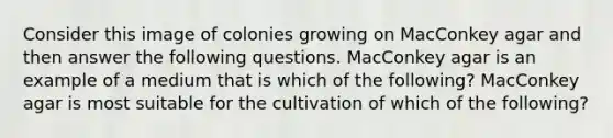 Consider this image of colonies growing on MacConkey agar and then answer the following questions. MacConkey agar is an example of a medium that is which of the following? MacConkey agar is most suitable for the cultivation of which of the following?