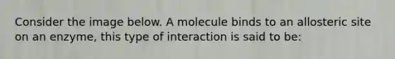 Consider the image below. A molecule binds to an allosteric site on an enzyme, this type of interaction is said to be: