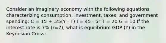 Consider an imaginary economy with the following equations characterizing consumption, investment, taxes, and government spending: C = 15 + .25(Y - T) I = 45 - 5r T = 20 G = 10 If the interest rate is 7% (r=7), what is equilibrium GDP (Y) in the Keynesian Cross: