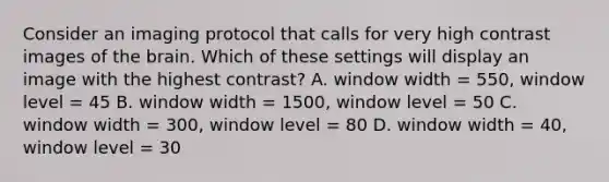 Consider an imaging protocol that calls for very high contrast images of the brain. Which of these settings will display an image with the highest contrast? A. window width = 550, window level = 45 B. window width = 1500, window level = 50 C. window width = 300, window level = 80 D. window width = 40, window level = 30