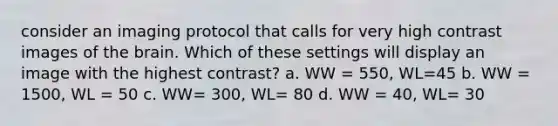 consider an imaging protocol that calls for very high contrast images of <a href='https://www.questionai.com/knowledge/kLMtJeqKp6-the-brain' class='anchor-knowledge'>the brain</a>. Which of these settings will display an image with the highest contrast? a. WW = 550, WL=45 b. WW = 1500, WL = 50 c. WW= 300, WL= 80 d. WW = 40, WL= 30