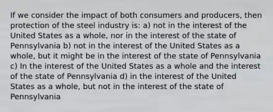 If we consider the impact of both consumers and producers, then protection of the steel industry is: a) not in the interest of the United States as a whole, nor in the interest of the state of Pennsylvania b) not in the interest of the United States as a whole, but it might be in the interest of the state of Pennsylvania c) In the interest of the United States as a whole and the interest of the state of Pennsylvania d) in the interest of the United States as a whole, but not in the interest of the state of Pennsylvania