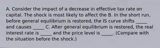 A. Consider the impact of a decrease in effective tax rate on capital. The shock is most likely to affect the B. In the short​ run, before general equilibrium is​ restored, the IS curve shifts​ _____ and causes​ _____ C. After general equilibrium is​ restored, the real interest rate is​ _____ and the price level is​ _____. (Compare with the situation before the​ shock.)