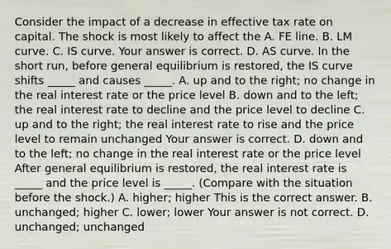 Consider the impact of a decrease in effective tax rate on capital. The shock is most likely to affect the A. FE line. B. LM curve. C. IS curve. Your answer is correct. D. AS curve. In the short​ run, before general equilibrium is​ restored, the IS curve shifts​ _____ and causes​ _____. A. up and to the​ right; no change in the real interest rate or the price level B. down and to the​ left; the real interest rate to decline and the price level to decline C. up and to the​ right; the real interest rate to rise and the price level to remain unchanged Your answer is correct. D. down and to the​ left; no change in the real interest rate or the price level After general equilibrium is​ restored, the real interest rate is​ _____ and the price level is​ _____. (Compare with the situation before the​ shock.) A. ​higher; higher This is the correct answer. B. ​unchanged; higher C. ​lower; lower Your answer is not correct. D. ​unchanged; unchanged