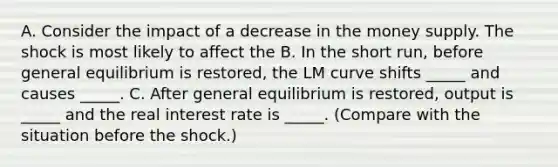 A. Consider the impact of a decrease in the money supply. The shock is most likely to affect the B. In the short​ run, before general equilibrium is​ restored, the LM curve shifts​ _____ and causes​ _____. C. After general equilibrium is​ restored, output is​ _____ and the real interest rate is​ _____. (Compare with the situation before the​ shock.)