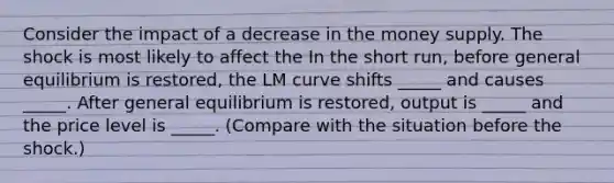 Consider the impact of a decrease in the money supply. The shock is most likely to affect the In the short​ run, before general equilibrium is​ restored, the LM curve shifts​ _____ and causes​ _____. After general equilibrium is​ restored, output is​ _____ and the price level is​ _____. (Compare with the situation before the​ shock.)