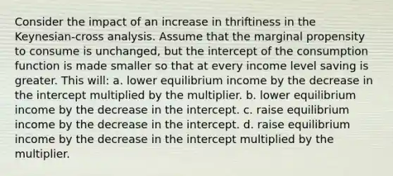 Consider the impact of an increase in thriftiness in the Keynesian-cross analysis. Assume that the marginal propensity to consume is unchanged, but the intercept of the consumption function is made smaller so that at every income level saving is greater. This will: a. lower equilibrium income by the decrease in the intercept multiplied by the multiplier. b. lower equilibrium income by the decrease in the intercept. c. raise equilibrium income by the decrease in the intercept. d. raise equilibrium income by the decrease in the intercept multiplied by the multiplier.