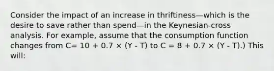 Consider the impact of an increase in thriftiness—which is the desire to save rather than spend—in the Keynesian-cross analysis. For example, assume that the consumption function changes from C= 10 + 0.7 × (Y - T) to C = 8 + 0.7 × (Y - T).) This will: