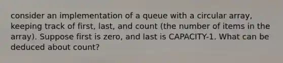 consider an implementation of a queue with a circular array, keeping track of first, last, and count (the number of items in the array). Suppose first is zero, and last is CAPACITY-1. What can be deduced about count?