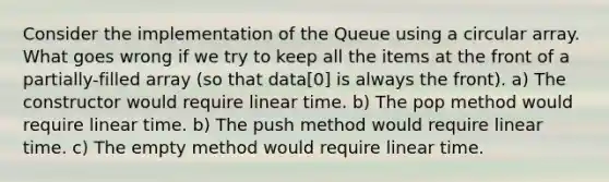 Consider the implementation of the Queue using a circular array. What goes wrong if we try to keep all the items at the front of a partially-filled array (so that data[0] is always the front). a) The constructor would require linear time. b) The pop method would require linear time. b) The push method would require linear time. c) The empty method would require linear time.