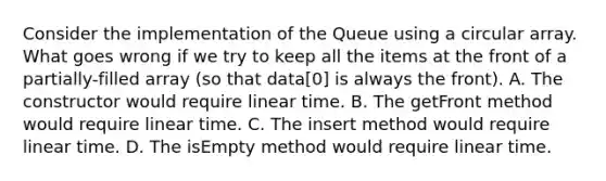 Consider the implementation of the Queue using a circular array. What goes wrong if we try to keep all the items at the front of a partially-filled array (so that data[0] is always the front). A. The constructor would require linear time. B. The getFront method would require linear time. C. The insert method would require linear time. D. The isEmpty method would require linear time.