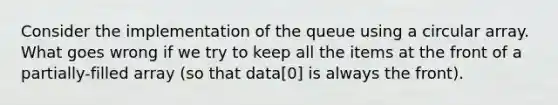 Consider the implementation of the queue using a circular array. What goes wrong if we try to keep all the items at the front of a partially-filled array (so that data[0] is always the front).