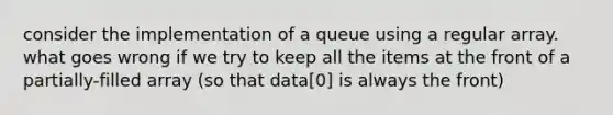 consider the implementation of a queue using a regular array. what goes wrong if we try to keep all the items at the front of a partially-filled array (so that data[0] is always the front)