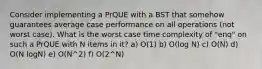 Consider implementing a PrQUE with a BST that somehow guarantees average case performance on all operations (not worst case). What is the worst case time complexity of "enq" on such a PrQUE with N items in it? a) O(1) b) O(log N) c) O(N) d) O(N logN) e) O(N^2) f) O(2^N)