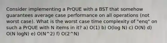 Consider implementing a PrQUE with a BST that somehow guarantees average case performance on all operations (not worst case). What is the worst case time complexity of "enq" on such a PrQUE with N items in it? a) O(1) b) O(log N) c) O(N) d) O(N logN) e) O(N^2) f) O(2^N)