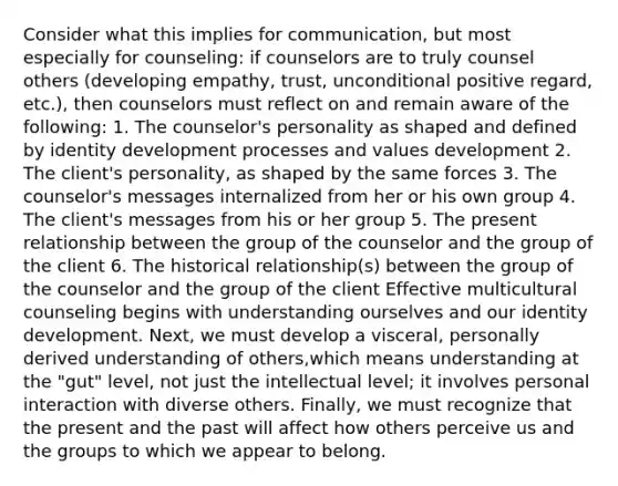 Consider what this implies for communication, but most especially for counseling: if counselors are to truly counsel others (developing empathy, trust, unconditional positive regard, etc.), then counselors must reflect on and remain aware of the following: 1. The counselor's personality as shaped and defined by identity development processes and values development 2. The client's personality, as shaped by the same forces 3. The counselor's messages internalized from her or his own group 4. The client's messages from his or her group 5. The present relationship between the group of the counselor and the group of the client 6. The historical relationship(s) between the group of the counselor and the group of the client Effective multicultural counseling begins with understanding ourselves and our identity development. Next, we must develop a visceral, personally derived understanding of others,which means understanding at the "gut" level, not just the intellectual level; it involves personal interaction with diverse others. Finally, we must recognize that the present and the past will affect how others perceive us and the groups to which we appear to belong.