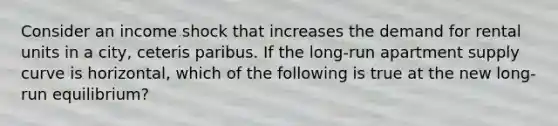 Consider an income shock that increases the demand for rental units in a city, ceteris paribus. If the long-run apartment supply curve is horizontal, which of the following is true at the new long-run equilibrium?