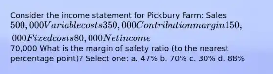 Consider the <a href='https://www.questionai.com/knowledge/kCPMsnOwdm-income-statement' class='anchor-knowledge'>income statement</a> for Pickbury Farm: Sales 500,000 Variable costs 350,000 Contribution margin 150,000 Fixed costs 80,000 Net income 70,000 What is the <a href='https://www.questionai.com/knowledge/kzdyOdD4hN-margin-of-safety' class='anchor-knowledge'>margin of safety</a> ratio (to the nearest percentage point)? Select one: a. 47% b. 70% c. 30% d. 88%