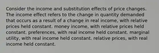 Consider the income and substitution effects of price changes. The income effect refers to the change in quantity demanded that occurs as a result of a change in real income, with relative prices held constant. money income, with relative prices held constant. preferences, with real income held constant. marginal utility, with real income held constant. relative prices, with real income held constant.