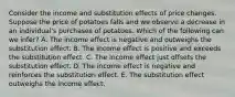 Consider the income and substitution effects of price changes. Suppose the price of potatoes falls and we observe a decrease in an individual's purchases of potatoes. Which of the following can we infer? A. The income effect is negative and outweighs the substitution effect. B. The income effect is positive and exceeds the substitution effect. C. The income effect just offsets the substitution effect. D. The income effect is negative and reinforces the substitution effect. E. The substitution effect outweighs the income effect.