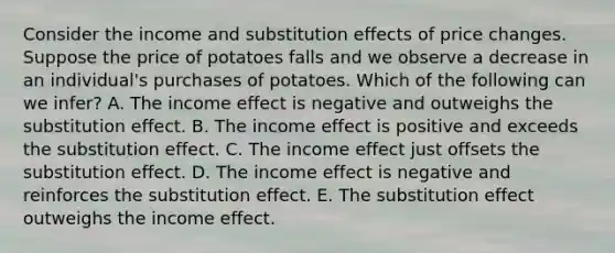 Consider the income and substitution effects of price changes. Suppose the price of potatoes falls and we observe a decrease in an individual's purchases of potatoes. Which of the following can we infer? A. The income effect is negative and outweighs the substitution effect. B. The income effect is positive and exceeds the substitution effect. C. The income effect just offsets the substitution effect. D. The income effect is negative and reinforces the substitution effect. E. The substitution effect outweighs the income effect.