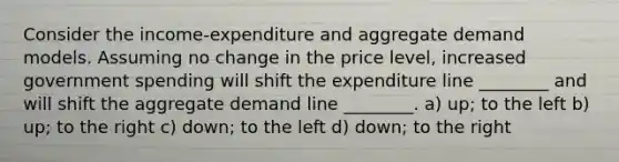 Consider the​ income-expenditure and aggregate demand models. Assuming no change in the price​ level, increased government spending will shift the expenditure line​ ________ and will shift the aggregate demand line​ ________. a) up; to the left b) ​up; to the right c) ​down; to the left d) down; to the right