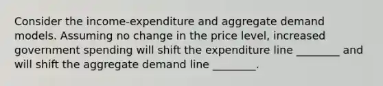 Consider the​ income-expenditure and aggregate demand models. Assuming no change in the price​ level, increased government spending will shift the expenditure line​ ________ and will shift the aggregate demand line​ ________.