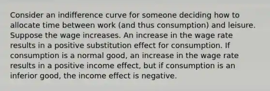 Consider an indifference curve for someone deciding how to allocate time between work (and thus consumption) and leisure. Suppose the wage increases. An increase in the wage rate results in a positive substitution effect for consumption. If consumption is a normal good, an increase in the wage rate results in a positive income effect, but if consumption is an inferior good, the income effect is negative.