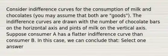 Consider indifference curves for the consumption of milk and chocolates (you may assume that both are "goods"). The indifference curves are drawn with the number of chocolate bars on the horizontal axis and pints of milk on the vertical axis. Suppose consumer A has a flatter indifference curve than consumer B. In this case, we can conclude that: Select one answer