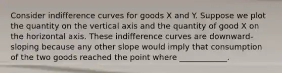 Consider indifference curves for goods X and Y. Suppose we plot the quantity on the vertical axis and the quantity of good X on the horizontal axis. These indifference curves are downward-sloping because any other slope would imply that consumption of the two goods reached the point where ____________.