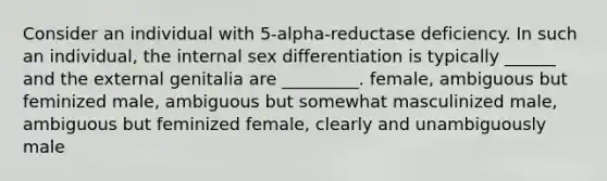 Consider an individual with 5-alpha-reductase deficiency. In such an individual, the internal sex differentiation is typically ______ and the external genitalia are _________. female, ambiguous but feminized male, ambiguous but somewhat masculinized male, ambiguous but feminized female, clearly and unambiguously male