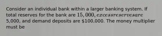 Consider an individual bank within a larger banking system. If total reserves for the bank are 15,000, excess reserves are5,000, and demand deposits are 100,000. The money multiplier must be