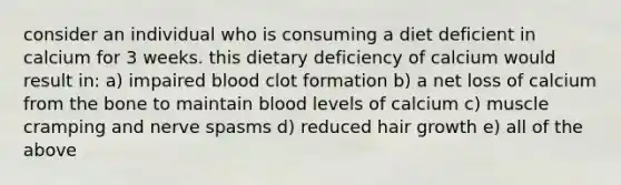 consider an individual who is consuming a diet deficient in calcium for 3 weeks. this dietary deficiency of calcium would result in: a) impaired blood clot formation b) a net loss of calcium from the bone to maintain blood levels of calcium c) muscle cramping and nerve spasms d) reduced hair growth e) all of the above