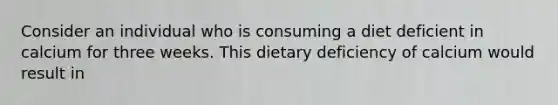 Consider an individual who is consuming a diet deficient in calcium for three weeks. This dietary deficiency of calcium would result in