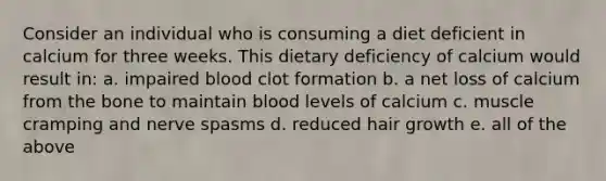 Consider an individual who is consuming a diet deficient in calcium for three weeks. This dietary deficiency of calcium would result in: a. impaired blood clot formation b. a net loss of calcium from the bone to maintain blood levels of calcium c. muscle cramping and nerve spasms d. reduced hair growth e. all of the above