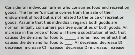 Consider an individual farmer who consumes food and recreation goods. The farmer's income comes from the sale of their endowment of food but is not related to the price of recreation goods. Assume that this individual: regards both goods are normal; initially consumers positive quantities of both goods. An increase in the price of food will have a substitution effect, that causes the demand for food to ______ and an income effect that causes the demand for food to ____. A) decrease; decrease B) decrease; increase C) increase; decrease D) increase; increase