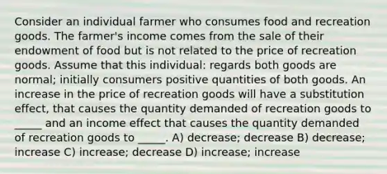 Consider an individual farmer who consumes food and recreation goods. The farmer's income comes from the sale of their endowment of food but is not related to the price of recreation goods. Assume that this individual: regards both goods are normal; initially consumers positive quantities of both goods. An increase in the price of recreation goods will have a substitution effect, that causes the quantity demanded of recreation goods to _____ and an income effect that causes the quantity demanded of recreation goods to _____. A) decrease; decrease B) decrease; increase C) increase; decrease D) increase; increase