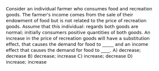 Consider an individual farmer who consumes food and recreation goods. The farmer's income comes from the sale of their endowment of food but is not related to the price of recreation goods. Assume that this individual: regards both goods are normal; initially consumers positive quantities of both goods. An increase in the price of recreation goods will have a substitution effect, that causes the demand for food to _____ and an income effect that causes the demand for food to ____. A) decrease; decrease B) decrease; increase C) increase; decrease D) increase; increase