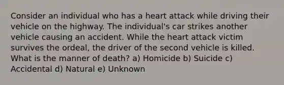 Consider an individual who has a heart attack while driving their vehicle on the highway. The individual's car strikes another vehicle causing an accident. While the heart attack victim survives the ordeal, the driver of the second vehicle is killed. What is the manner of death? a) Homicide b) Suicide c) Accidental d) Natural e) Unknown