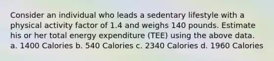 Consider an individual who leads a sedentary lifestyle with a physical activity factor of 1.4 and weighs 140 pounds. Estimate his or her total energy expenditure (TEE) using the above data. a. 1400 Calories b. 540 Calories c. 2340 Calories d. 1960 Calories