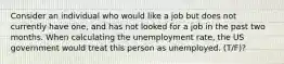 Consider an individual who would like a job but does not currently have one, and has not looked for a job in the past two months. When calculating the unemployment rate, the US government would treat this person as unemployed. (T/F)?