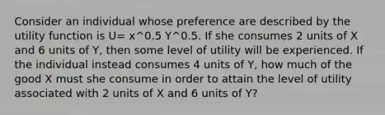 Consider an individual whose preference are described by the utility function is U= x^0.5 Y^0.5. If she consumes 2 units of X and 6 units of Y, then some level of utility will be experienced. If the individual instead consumes 4 units of Y, how much of the good X must she consume in order to attain the level of utility associated with 2 units of X and 6 units of Y?