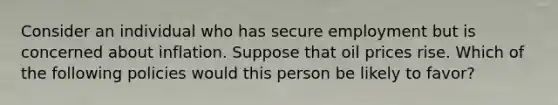 Consider an individual who has secure employment but is concerned about inflation. Suppose that oil prices rise. Which of the following policies would this person be likely to favor?