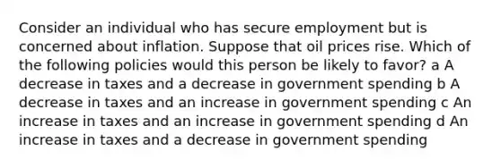 Consider an individual who has secure employment but is concerned about inflation. Suppose that oil prices rise. Which of the following policies would this person be likely to favor? a A decrease in taxes and a decrease in government spending b A decrease in taxes and an increase in government spending c An increase in taxes and an increase in government spending d An increase in taxes and a decrease in government spending